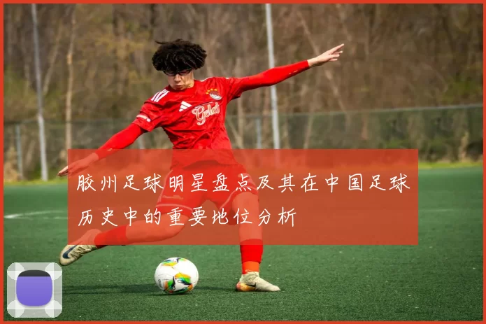 胶州足球明星盘点及其在中国足球历史中的重要地位分析