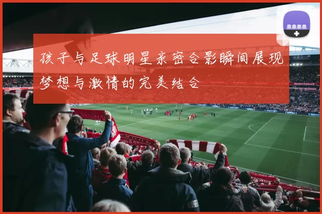 孩子与足球明星亲密合影瞬间展现梦想与激情的完美结合