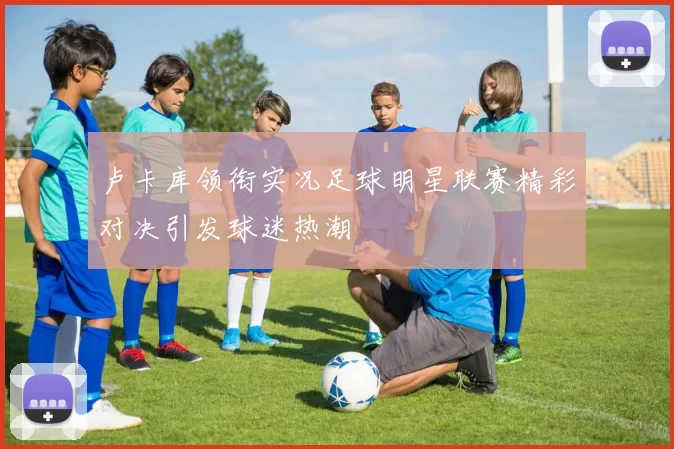 卢卡库领衔实况足球明星联赛精彩对决引发球迷热潮