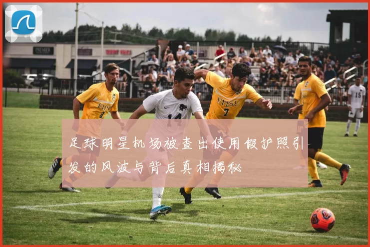 足球明星机场被查出使用假护照引发的风波与背后真相揭秘