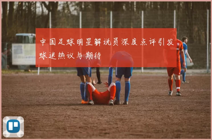 中国足球明星解说员深度点评引发球迷热议与期待