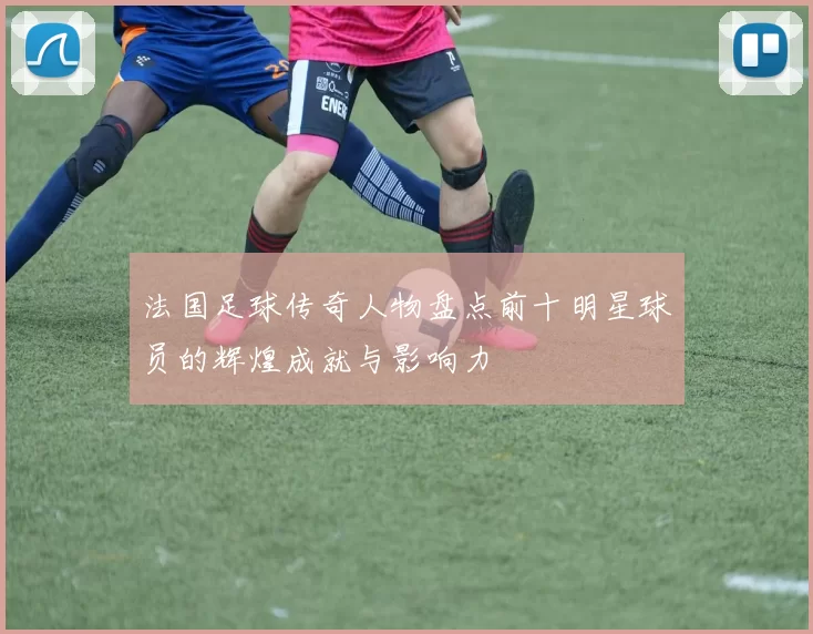 法国足球传奇人物盘点前十明星球员的辉煌成就与影响力