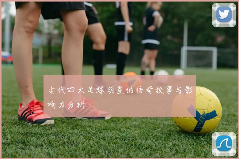 古代四大足球明星的传奇故事与影响力分析