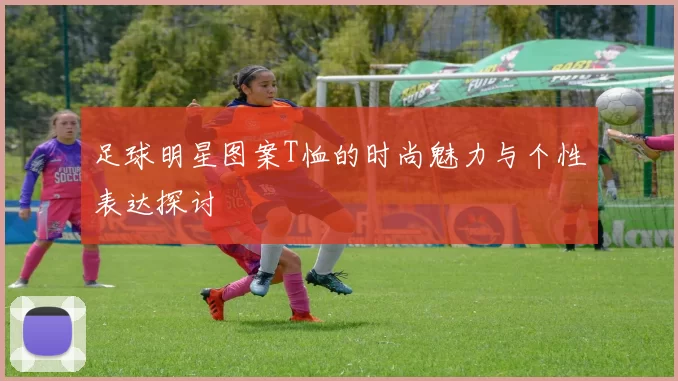 足球明星图案T恤的时尚魅力与个性表达探讨