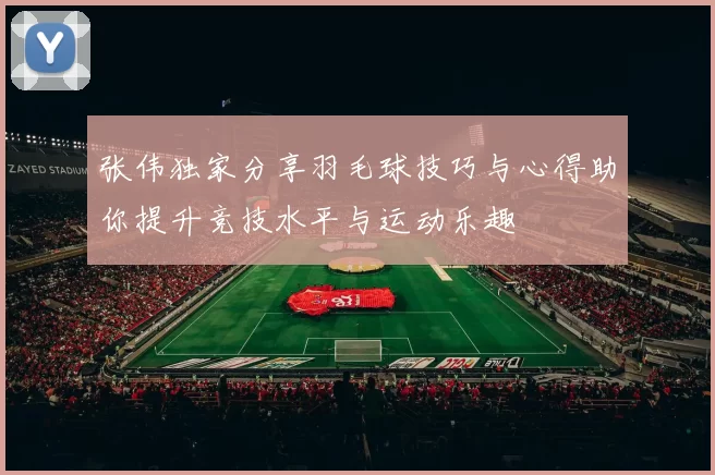 张伟独家分享羽毛球技巧与心得助你提升竞技水平与运动乐趣