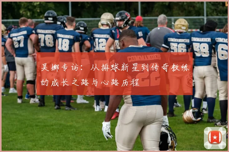 吴娜专访：从排球新星到传奇教练的成长之路与心路历程