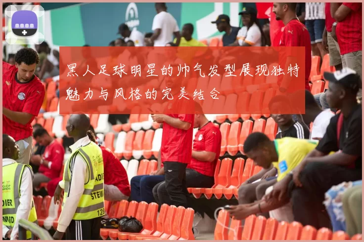 黑人足球明星的帅气发型展现独特魅力与风格的完美结合