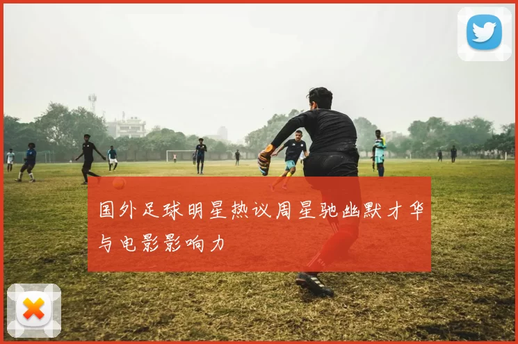 国外足球明星热议周星驰幽默才华与电影影响力