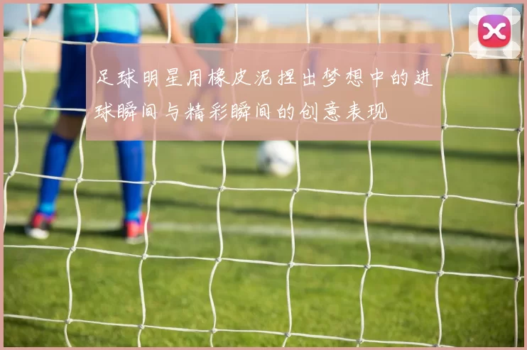 足球明星用橡皮泥捏出梦想中的进球瞬间与精彩瞬间的创意表现