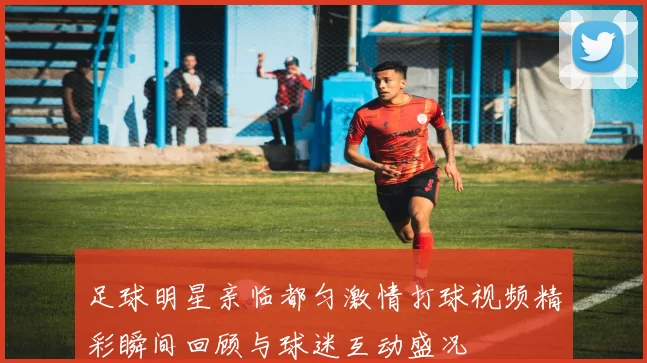足球明星亲临都匀激情打球视频精彩瞬间回顾与球迷互动盛况
