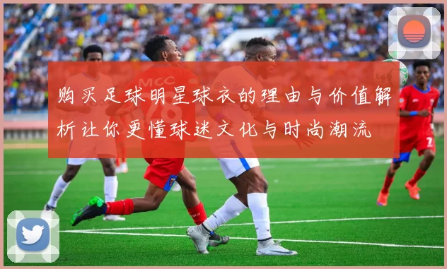 购买足球明星球衣的理由与价值解析让你更懂球迷文化与时尚潮流