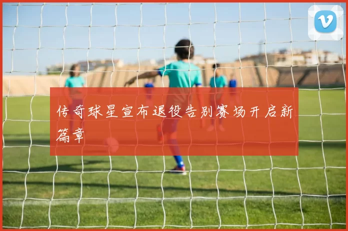 传奇球星宣布退役告别赛场开启新篇章