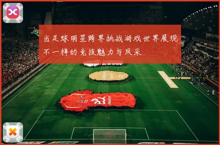 当足球明星跨界挑战游戏世界展现不一样的竞技魅力与风采