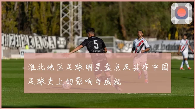 淮北地区足球明星盘点及其在中国足球史上的影响与成就