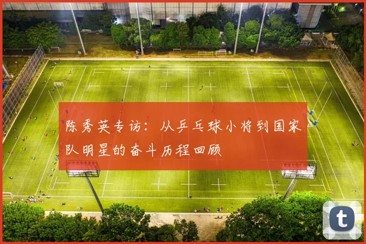 陈秀英专访：从乒乓球小将到国家队明星的奋斗历程回顾