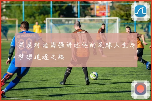 深度对话周强讲述他的足球人生与梦想追逐之路
