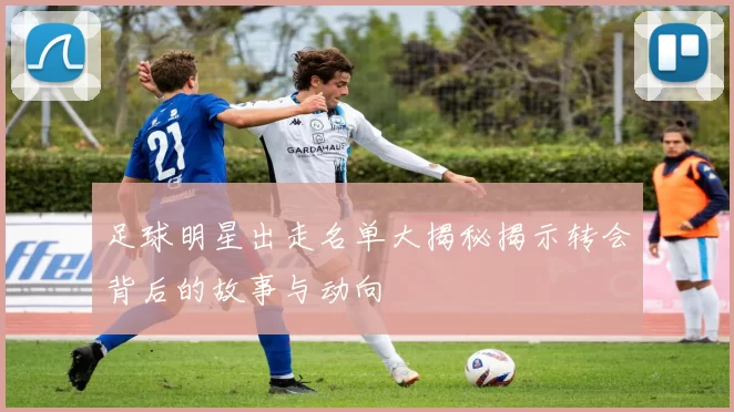 足球明星出走名单大揭秘揭示转会背后的故事与动向