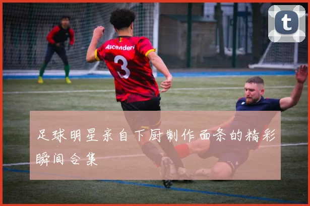 足球明星亲自下厨制作面条的精彩瞬间合集
