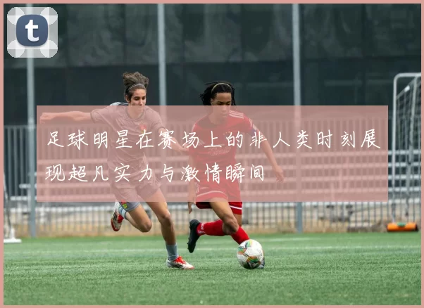 足球明星在赛场上的非人类时刻展现超凡实力与激情瞬间