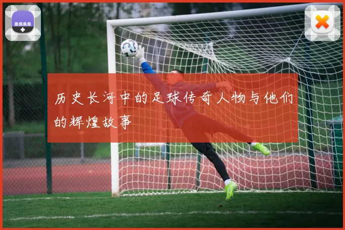 历史长河中的足球传奇人物与他们的辉煌故事