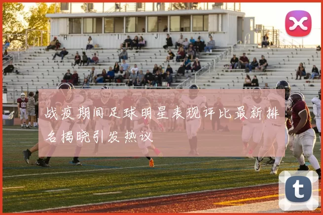 战疫期间足球明星表现评比最新排名揭晓引发热议