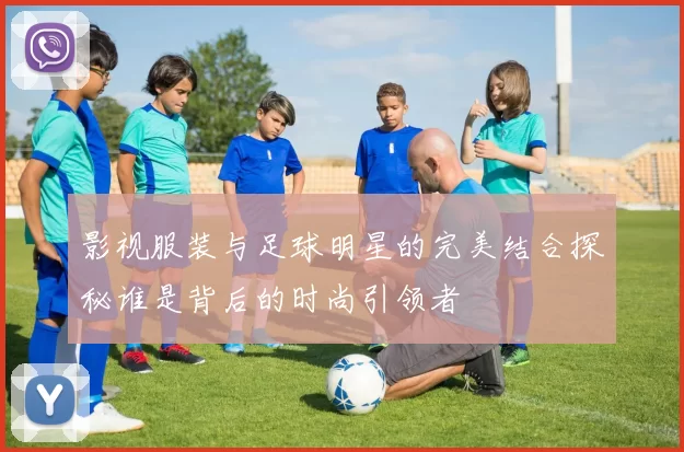 影视服装与足球明星的完美结合探秘谁是背后的时尚引领者
