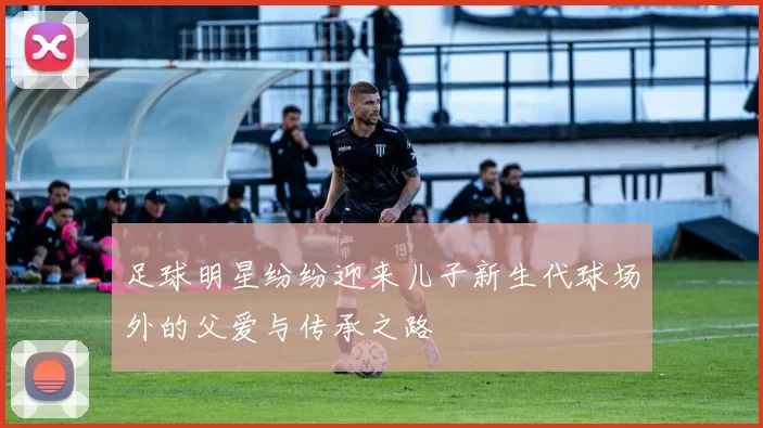 足球明星纷纷迎来儿子新生代球场外的父爱与传承之路