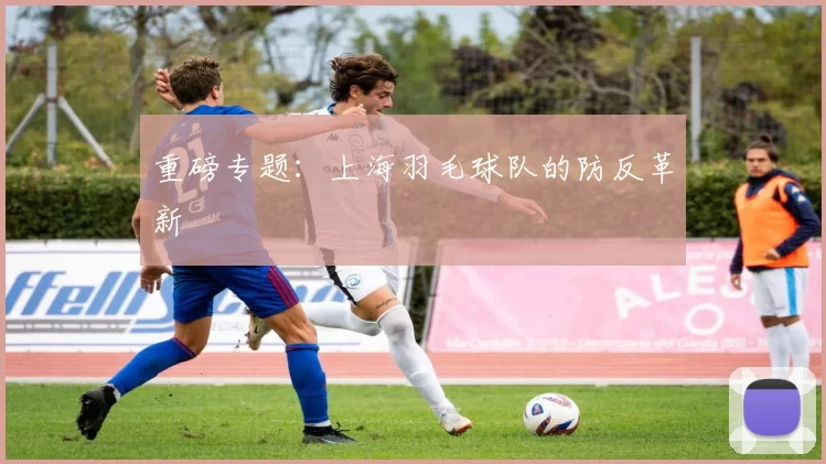 重磅专题：上海羽毛球队的防反革新