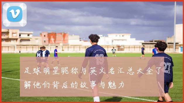 足球明星昵称与英文名汇总大全了解他们背后的故事与魅力