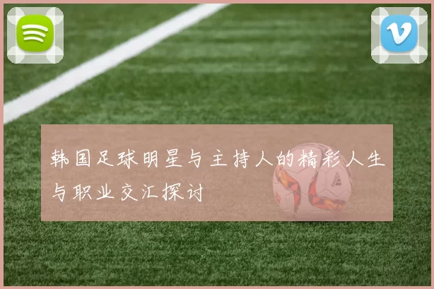 韩国足球明星与主持人的精彩人生与职业交汇探讨