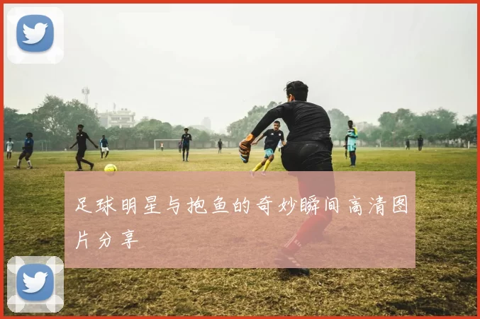 足球明星与抱鱼的奇妙瞬间高清图片分享