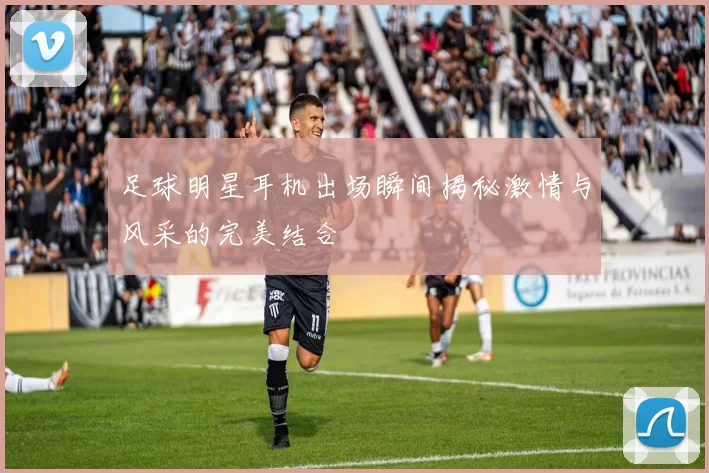 足球明星耳机出场瞬间揭秘激情与风采的完美结合