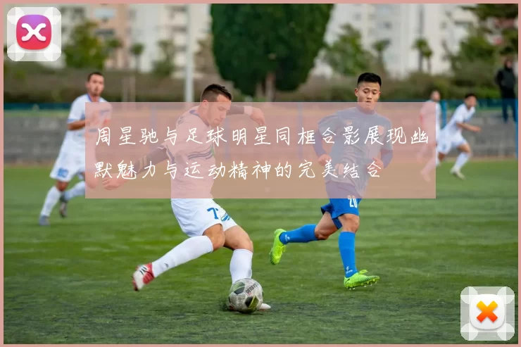 周星驰与足球明星同框合影展现幽默魅力与运动精神的完美结合