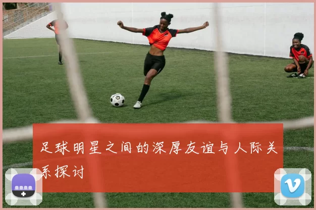 足球明星之间的深厚友谊与人际关系探讨