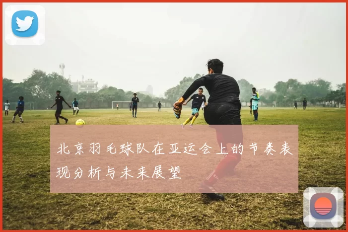 北京羽毛球队在亚运会上的节奏表现分析与未来展望