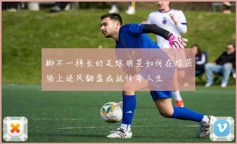 脚不一样长的足球明星如何在绿茵场上逆风翻盘成就传奇人生