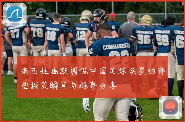 老百姓幽默调侃中国足球明星的那些搞笑瞬间与趣事分享