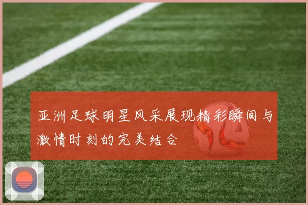 亚洲足球明星风采展现精彩瞬间与激情时刻的完美结合