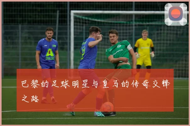 巴黎的足球明星与皇马的传奇交锋之路