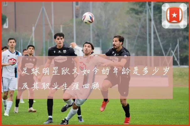 足球明星欧文如今的年龄是多少岁及其职业生涯回顾