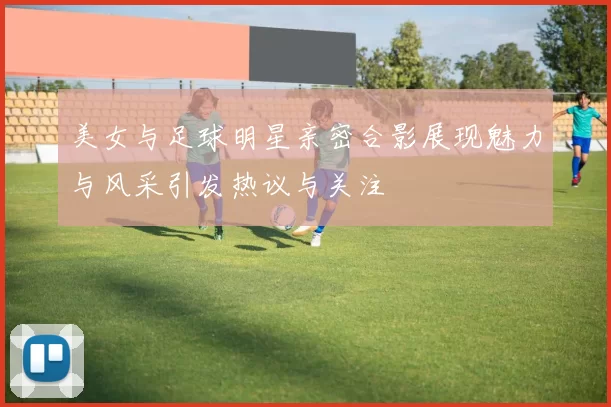 美女与足球明星亲密合影展现魅力与风采引发热议与关注
