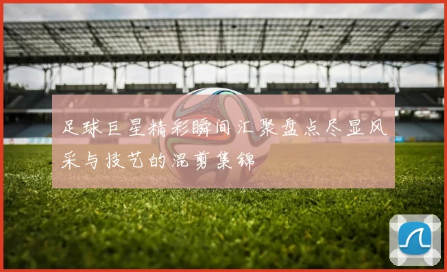足球巨星精彩瞬间汇聚盘点尽显风采与技艺的混剪集锦