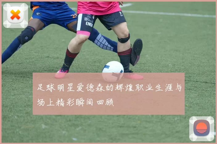 足球明星爱德森的辉煌职业生涯与场上精彩瞬间回顾