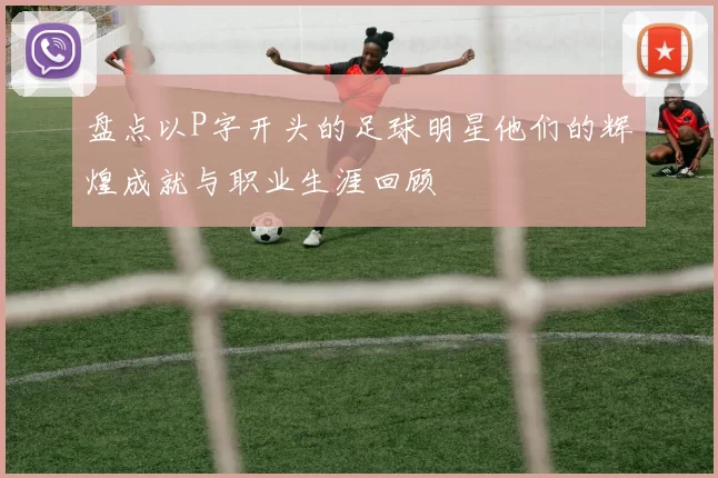 盘点以P字开头的足球明星他们的辉煌成就与职业生涯回顾