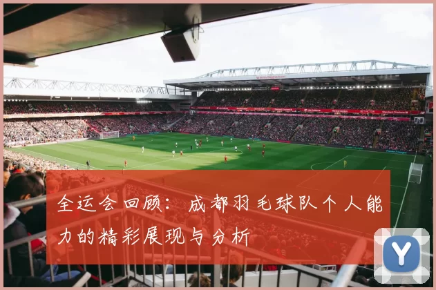 全运会回顾：成都羽毛球队个人能力的精彩展现与分析