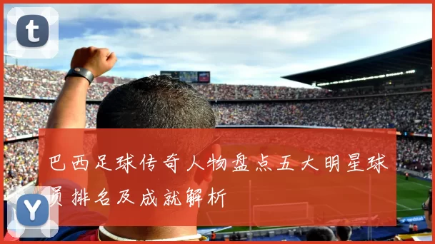 巴西足球传奇人物盘点五大明星球员排名及成就解析