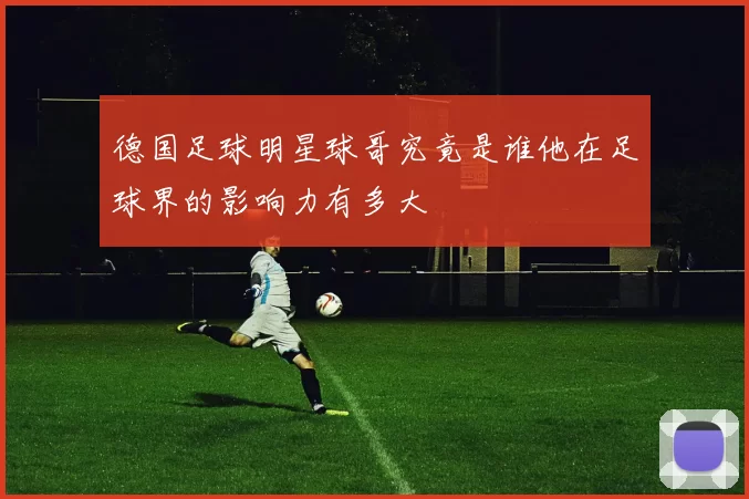 德国足球明星球哥究竟是谁他在足球界的影响力有多大