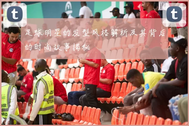 足球明星的发型风格解析及其背后的时尚故事揭秘