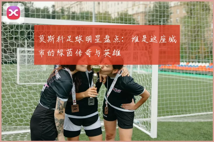 莫斯科足球明星盘点：谁是这座城市的绿茵传奇与英雄