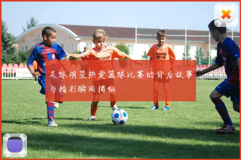足球明星热爱篮球比赛的背后故事与精彩瞬间揭秘